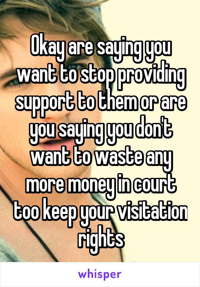 Okay are saying you want to stop providing support to them or are you saying you don't want to waste any more money in court too keep your visitation rights