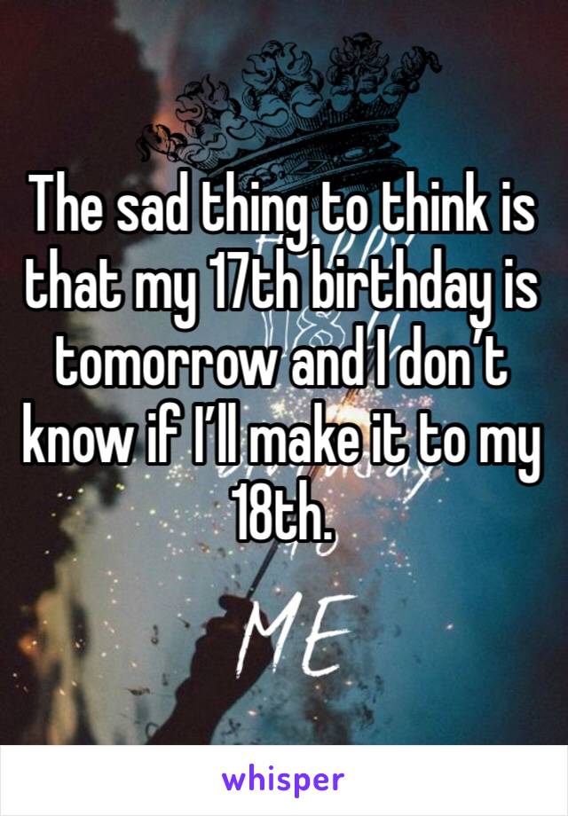 The sad thing to think is that my 17th birthday is tomorrow and I don’t know if I’ll make it to my 18th. 