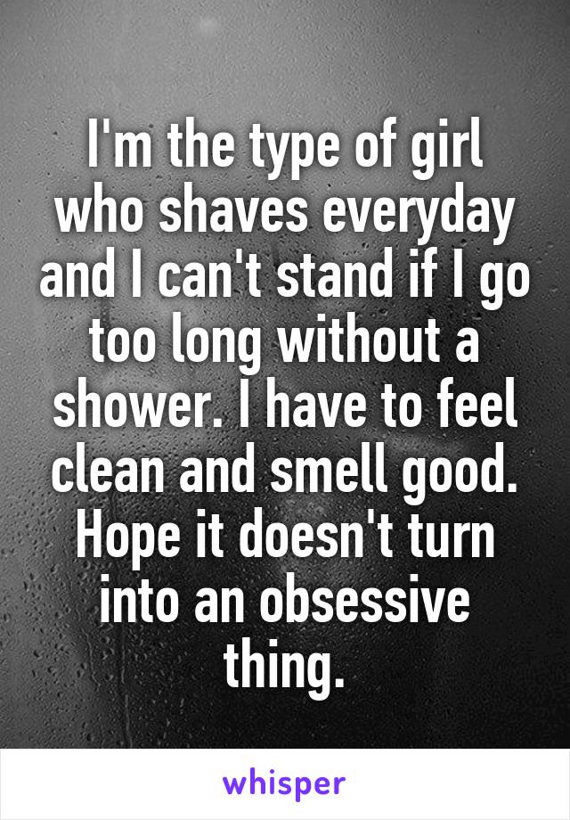 I'm the type of girl who shaves everyday and I can't stand if I go too long without a shower. I have to feel clean and smell good. Hope it doesn't turn into an obsessive thing.