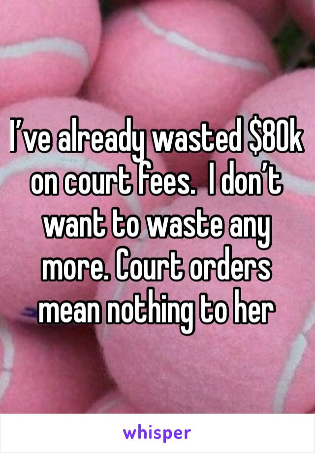 I’ve already wasted $80k on court fees.  I don’t want to waste any more. Court orders mean nothing to her