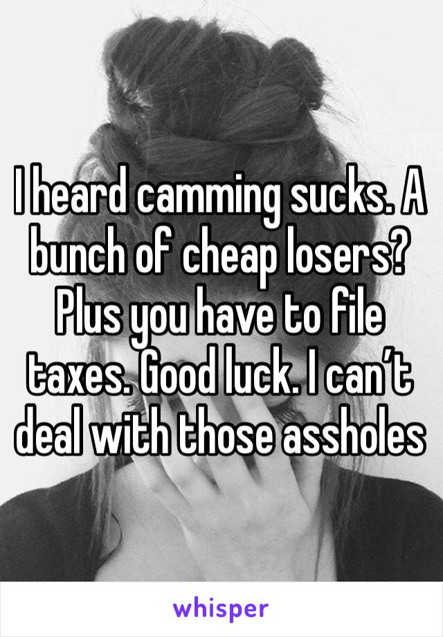 I heard camming sucks. A bunch of cheap losers? Plus you have to file taxes. Good luck. I can’t deal with those assholes