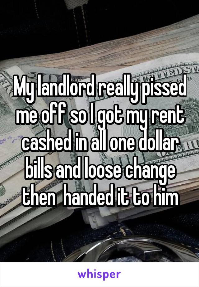 My landlord really pissed me off so I got my rent cashed in all one dollar bills and loose change then  handed it to him