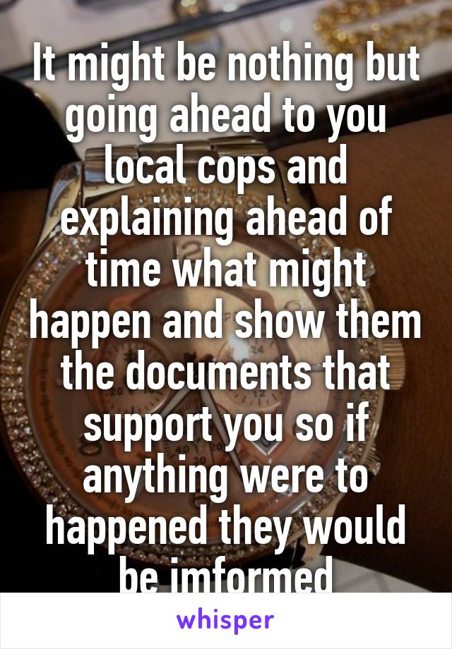 It might be nothing but going ahead to you local cops and explaining ahead of time what might happen and show them the documents that support you so if anything were to happened they would be imformed