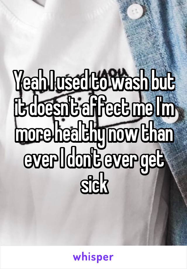 Yeah I used to wash but it doesn't affect me I'm more healthy now than ever I don't ever get sick