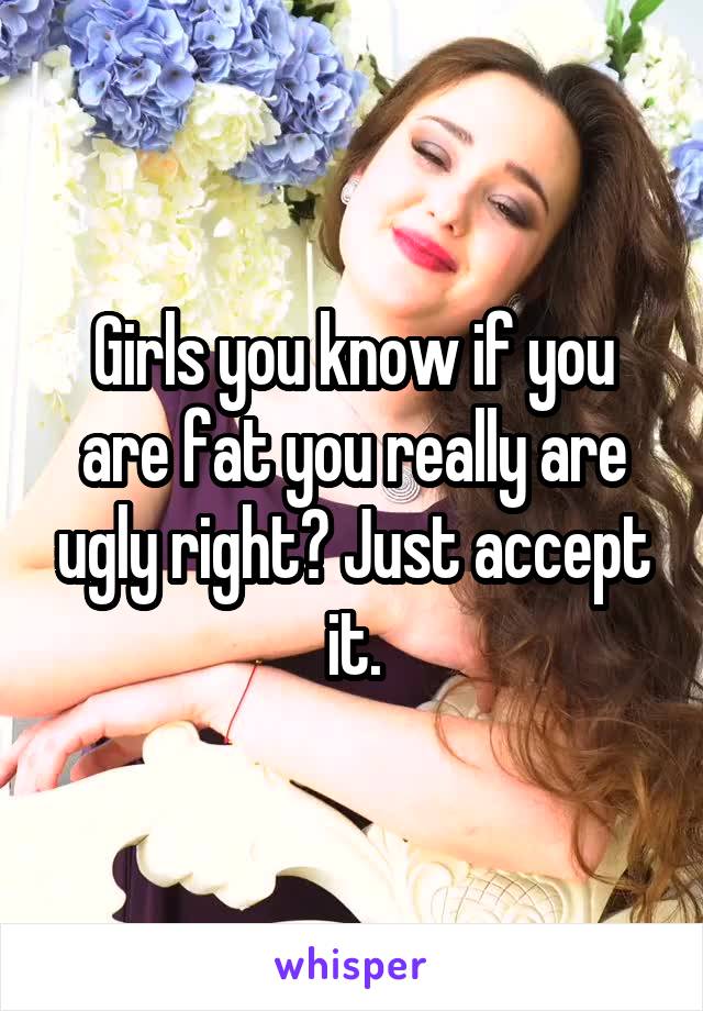 Girls you know if you are fat you really are ugly right? Just accept it.