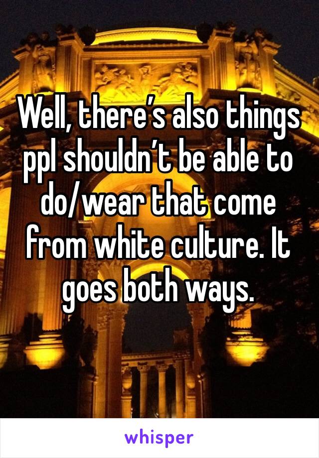 Well, there’s also things ppl shouldn’t be able to do/wear that come from white culture. It goes both ways.