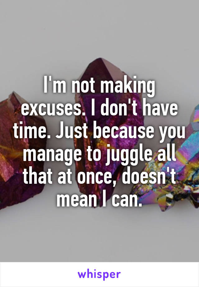 I'm not making excuses. I don't have time. Just because you manage to juggle all that at once, doesn't mean I can.