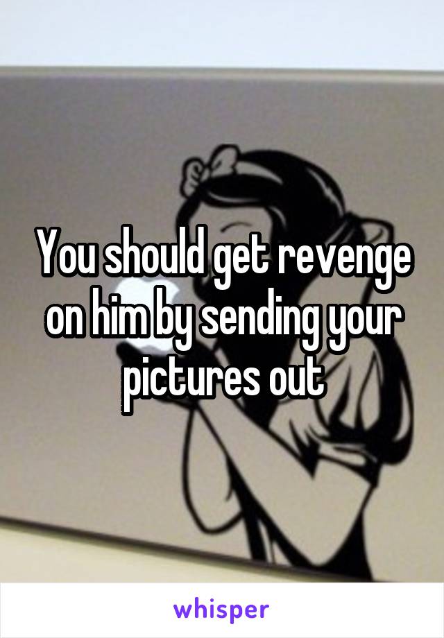 You should get revenge on him by sending your pictures out