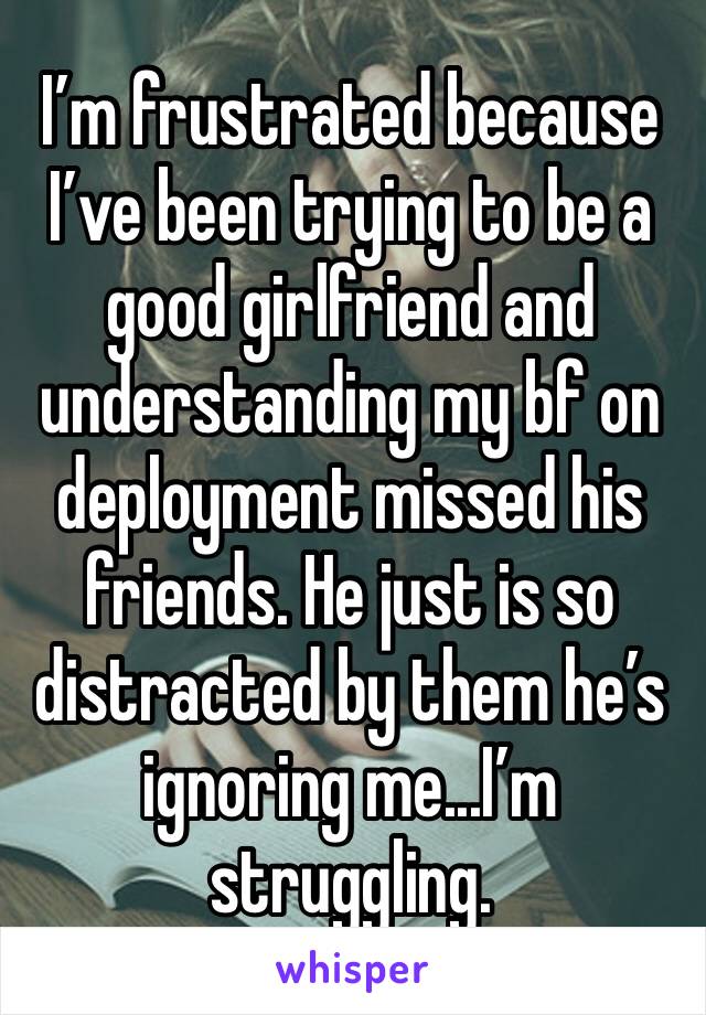 I’m frustrated because I’ve been trying to be a good girlfriend and understanding my bf on deployment missed his friends. He just is so distracted by them he’s ignoring me...I’m struggling. 