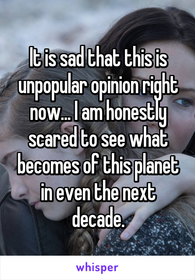 It is sad that this is unpopular opinion right now... I am honestly scared to see what becomes of this planet in even the next decade.