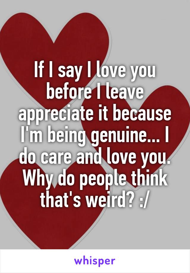 If I say I love you before I leave appreciate it because I'm being genuine... I do care and love you. Why do people think that's weird? :/