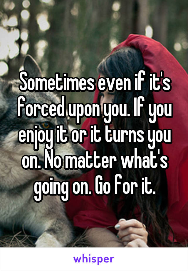 Sometimes even if it's forced upon you. If you enjoy it or it turns you on. No matter what's going on. Go for it.