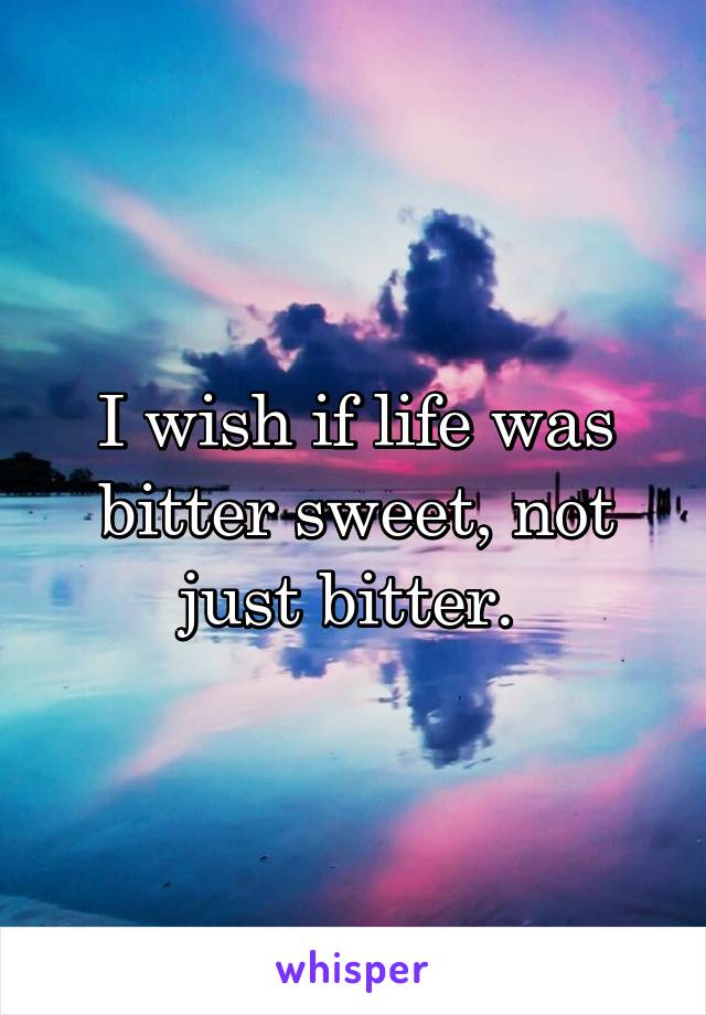 I wish if life was bitter sweet, not just bitter. 
