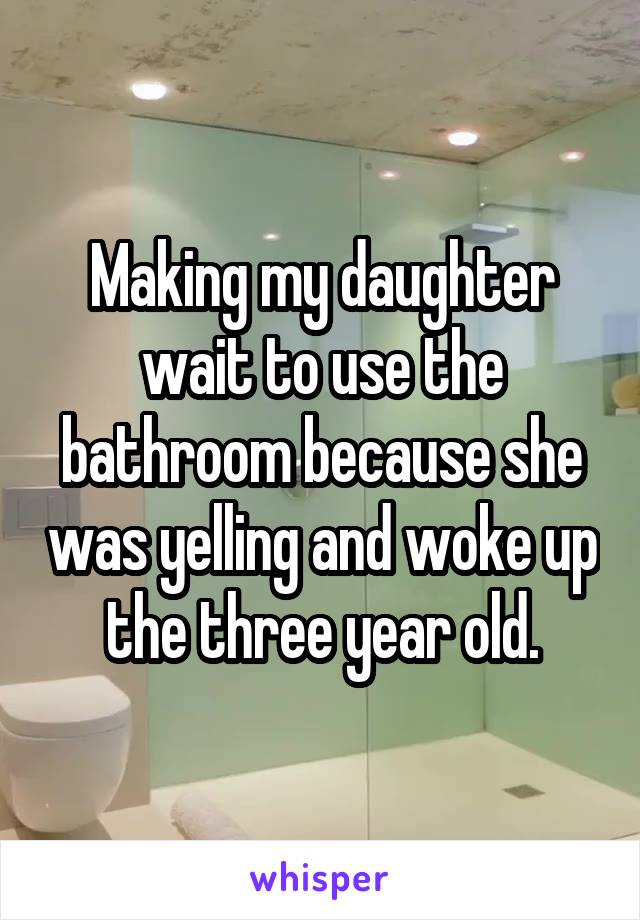 Making my daughter wait to use the bathroom because she was yelling and woke up the three year old.