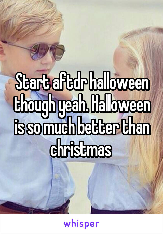 Start aftdr halloween though yeah. Halloween is so much better than christmas 