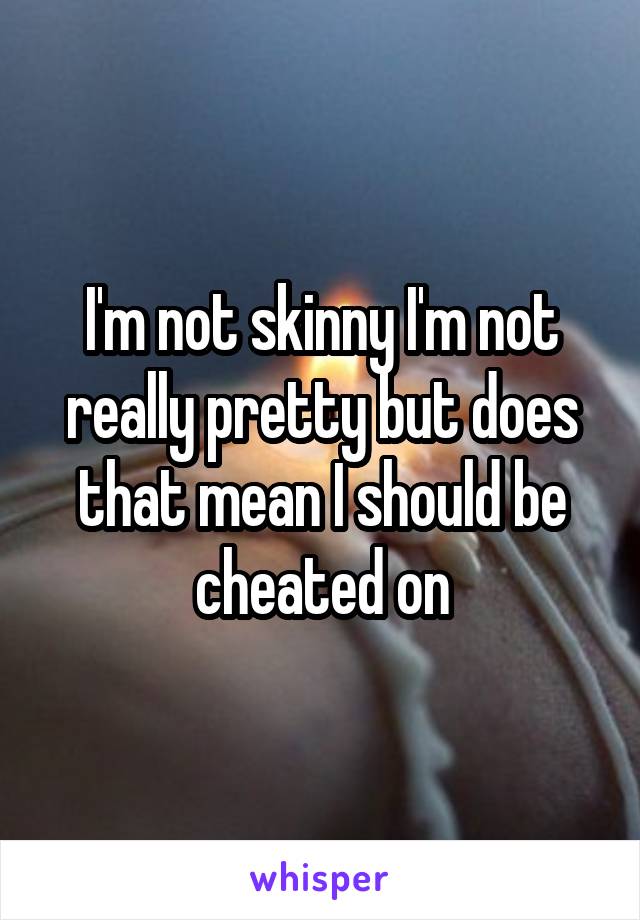 I'm not skinny I'm not really pretty but does that mean I should be cheated on