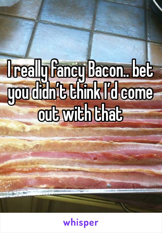 I really fancy Bacon.. bet you didn’t think I’d come out with that 