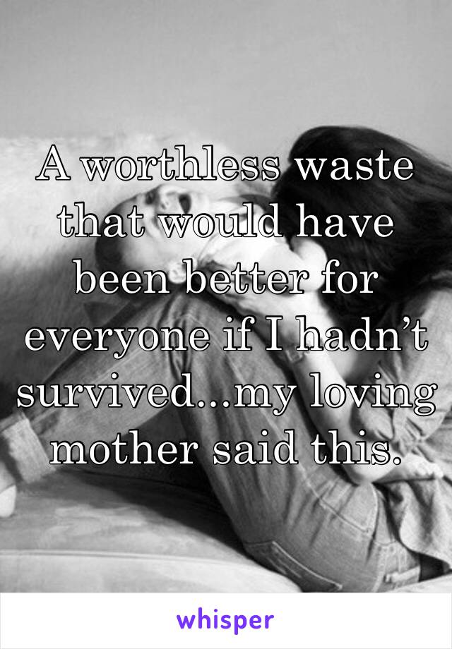 A worthless waste that would have been better for everyone if I hadn’t survived...my loving mother said this. 