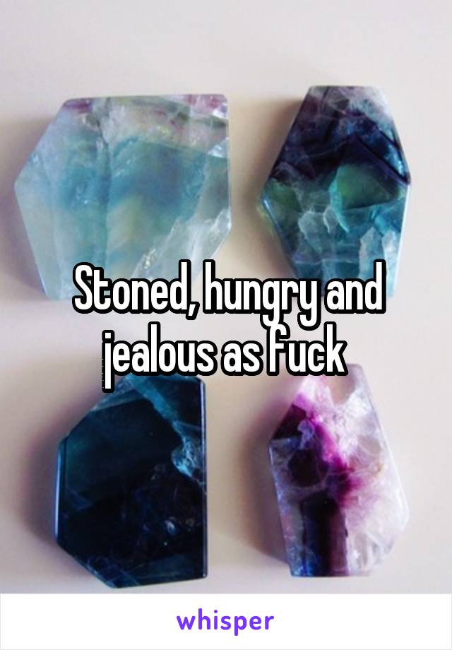 Stoned, hungry and jealous as fuck 