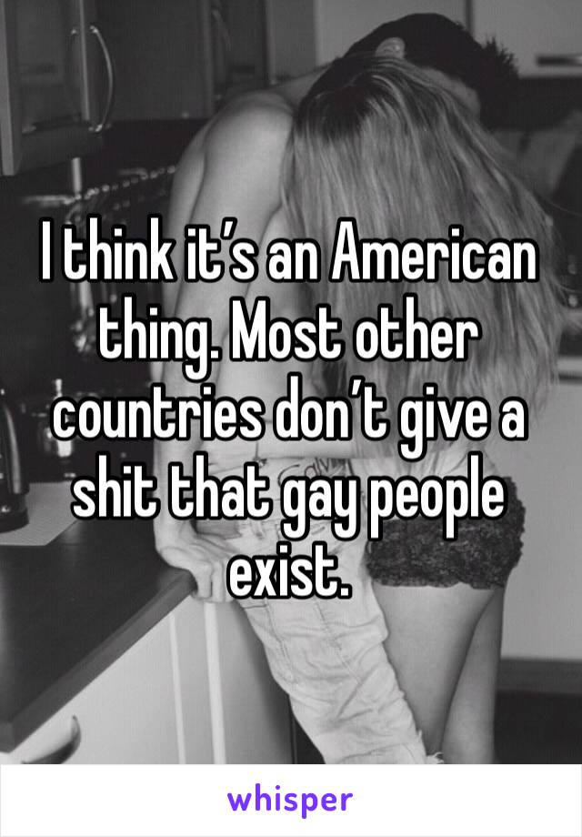 I think it’s an American thing. Most other countries don’t give a shit that gay people exist.