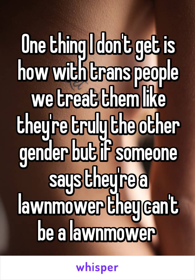 One thing I don't get is how with trans people we treat them like they're truly the other gender but if someone says they're a lawnmower they can't be a lawnmower 