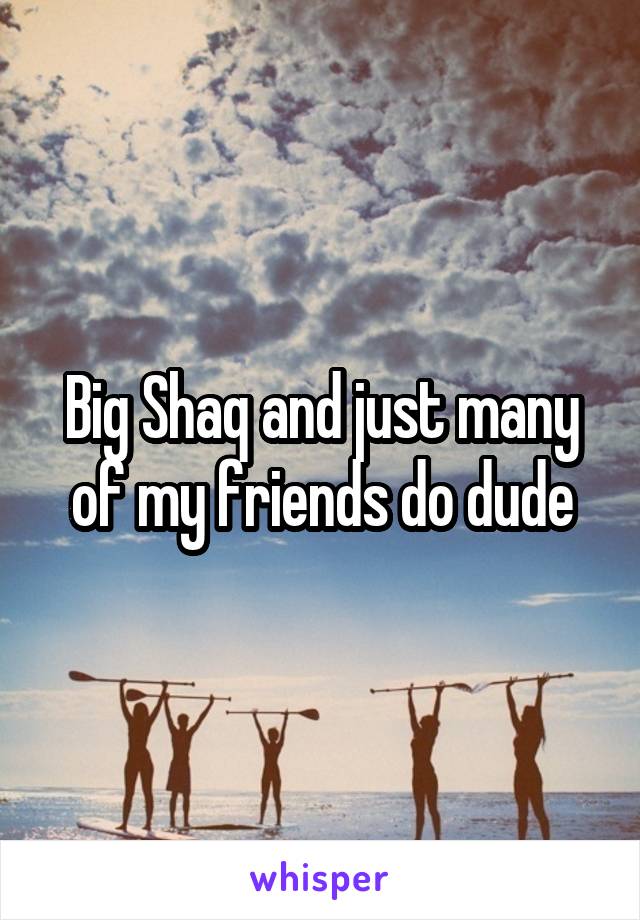 Big Shaq and just many of my friends do dude