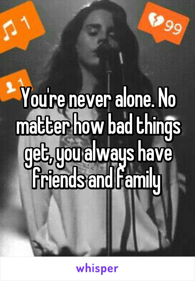 You're never alone. No matter how bad things get, you always have friends and family 