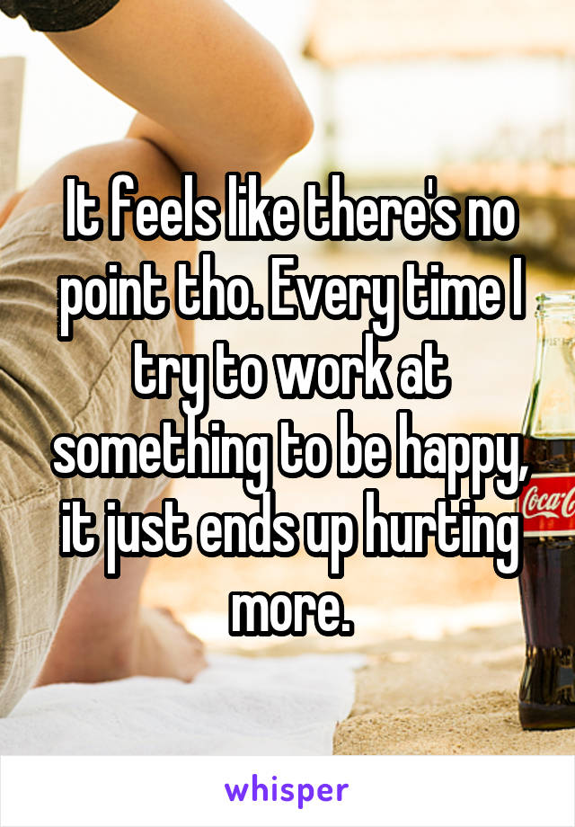 It feels like there's no point tho. Every time I try to work at something to be happy, it just ends up hurting more.