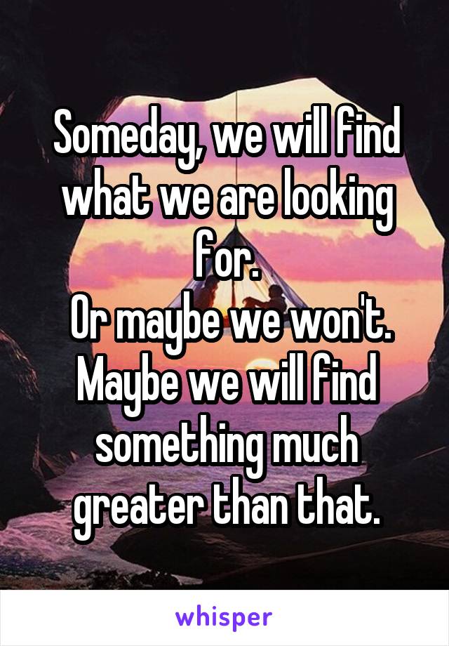 Someday, we will find what we are looking for.
 Or maybe we won't.
Maybe we will find something much greater than that.