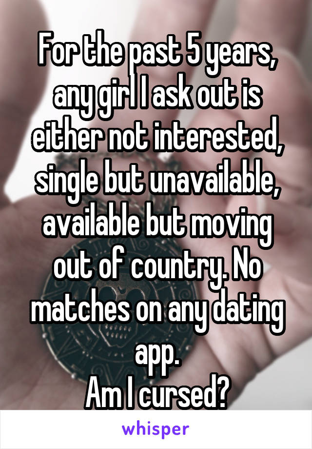 For the past 5 years, any girl I ask out is either not interested, single but unavailable, available but moving out of country. No matches on any dating app.
Am I cursed?
