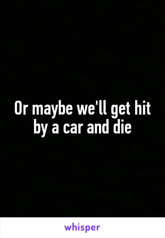 Or maybe we'll get hit by a car and die