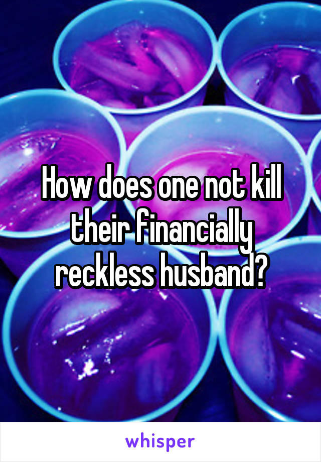 How does one not kill their financially reckless husband?