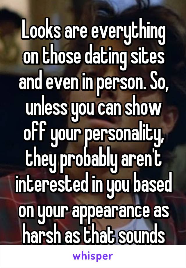 Looks are everything on those dating sites and even in person. So, unless you can show off your personality, they probably aren't interested in you based on your appearance as harsh as that sounds