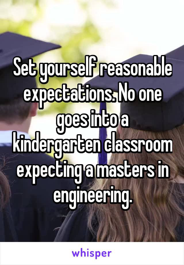 Set yourself reasonable expectations. No one goes into a kindergarten classroom expecting a masters in engineering.