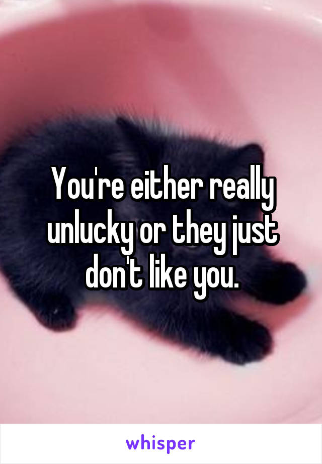 You're either really unlucky or they just don't like you.