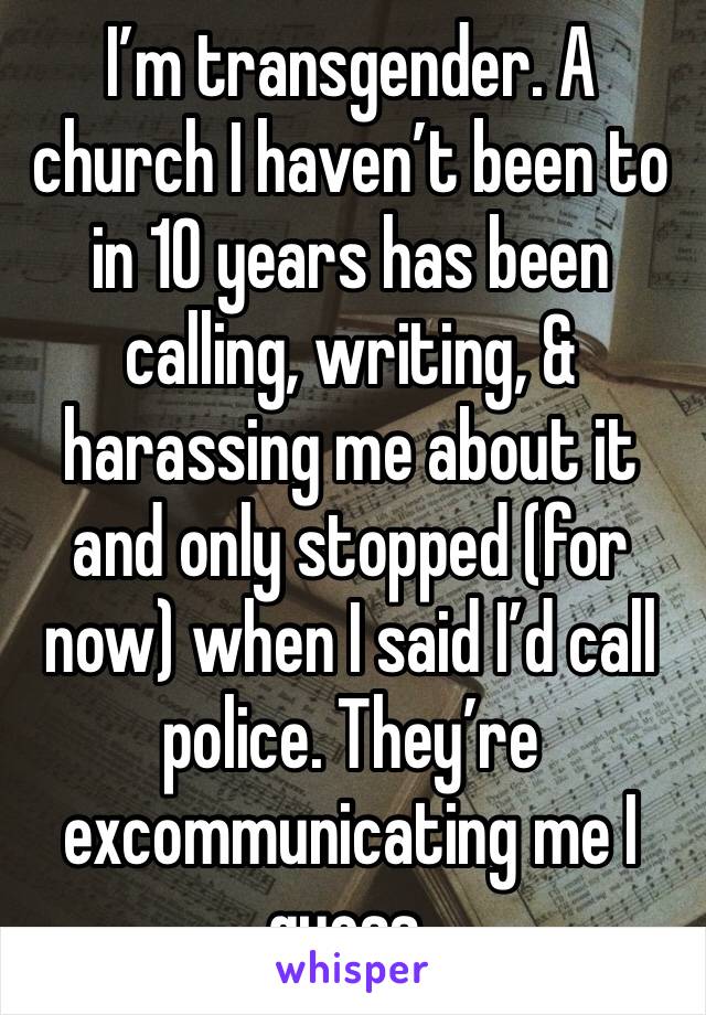 I’m transgender. A church I haven’t been to in 10 years has been calling, writing, & harassing me about it and only stopped (for now) when I said I’d call police. They’re excommunicating me I guess.
