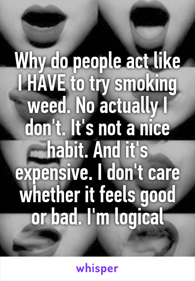 Why do people act like I HAVE to try smoking weed. No actually I don't. It's not a nice habit. And it's expensive. I don't care whether it feels good or bad. I'm logical