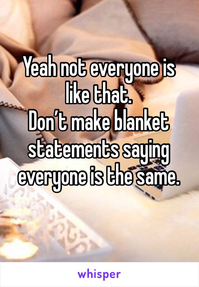 Yeah not everyone is like that. 
Don’t make blanket statements saying everyone is the same. 