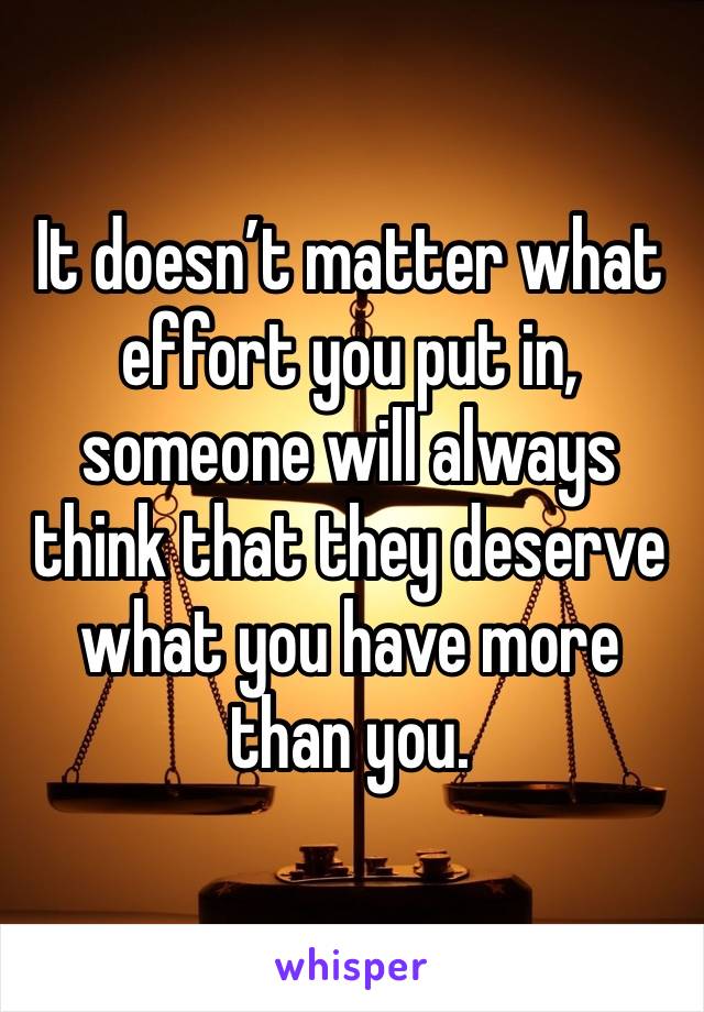 It doesn’t matter what effort you put in, someone will always think that they deserve what you have more than you.