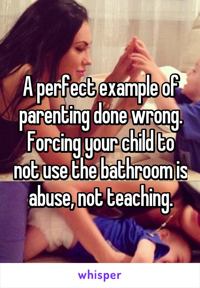 A perfect example of parenting done wrong. Forcing your child to not use the bathroom is abuse, not teaching.