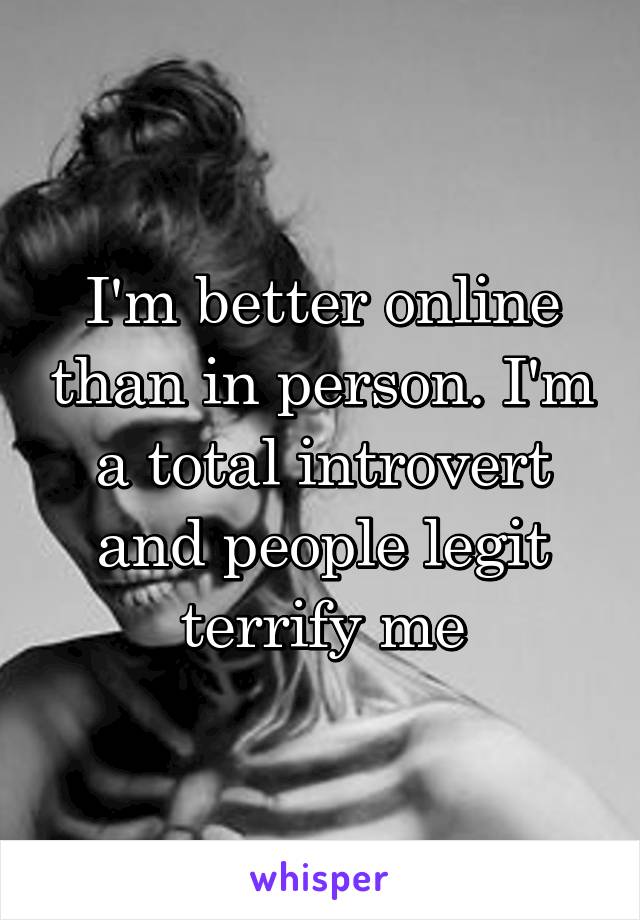 I'm better online than in person. I'm a total introvert and people legit terrify me