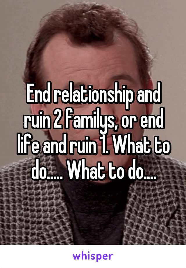End relationship and ruin 2 familys, or end life and ruin 1. What to do..... What to do....