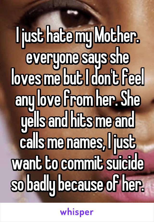 I just hate my Mother. everyone says she loves me but I don't feel any love from her. She yells and hits me and calls me names, I just want to commit suicide so badly because of her.