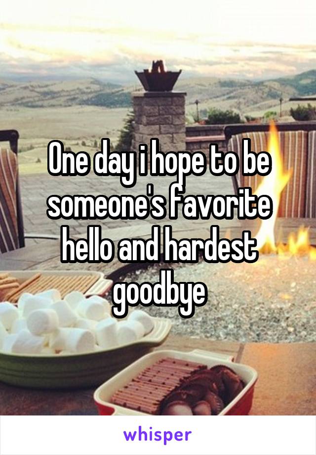 One day i hope to be someone's favorite hello and hardest goodbye