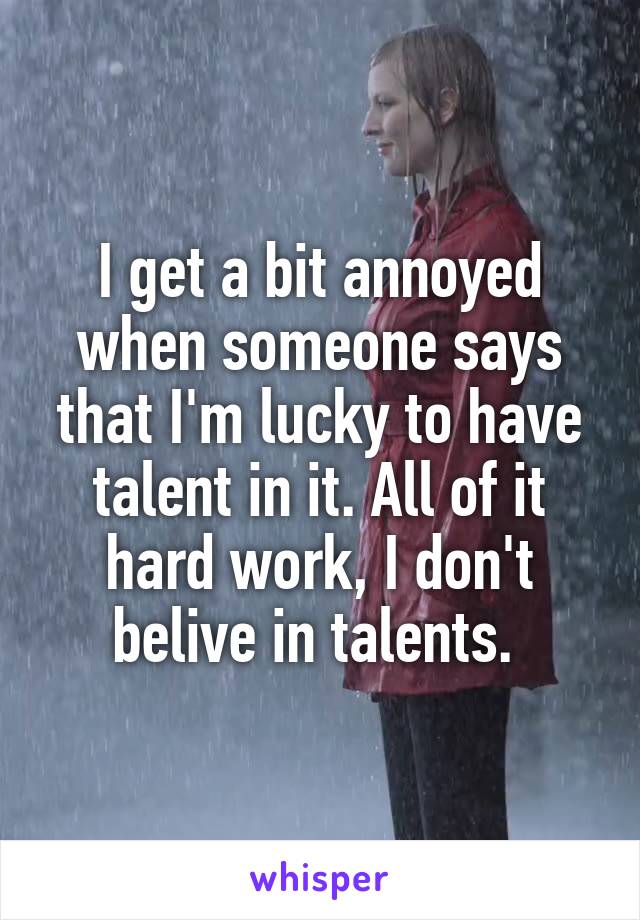 I get a bit annoyed when someone says that I'm lucky to have talent in it. All of it hard work, I don't belive in talents. 