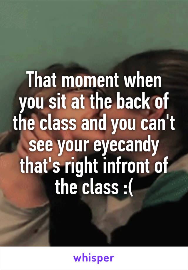 That moment when you sit at the back of the class and you can't see your eyecandy that's right infront of the class :(