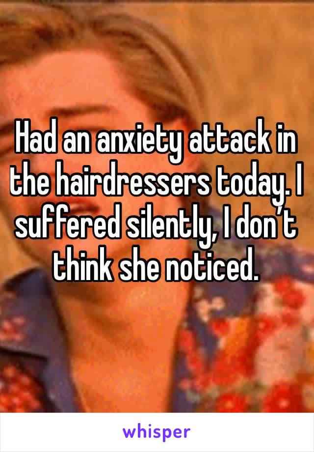 Had an anxiety attack in the hairdressers today. I suffered silently, I don’t think she noticed. 