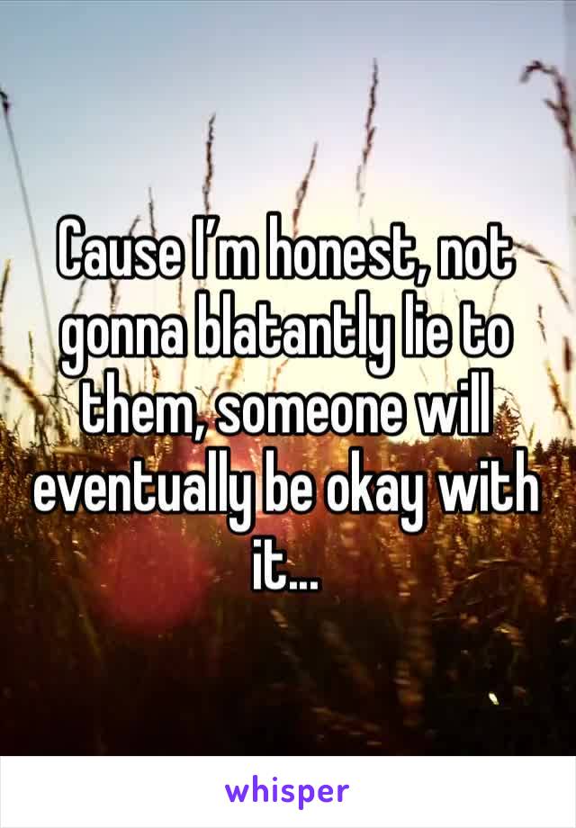 Cause I’m honest, not gonna blatantly lie to them, someone will eventually be okay with it...