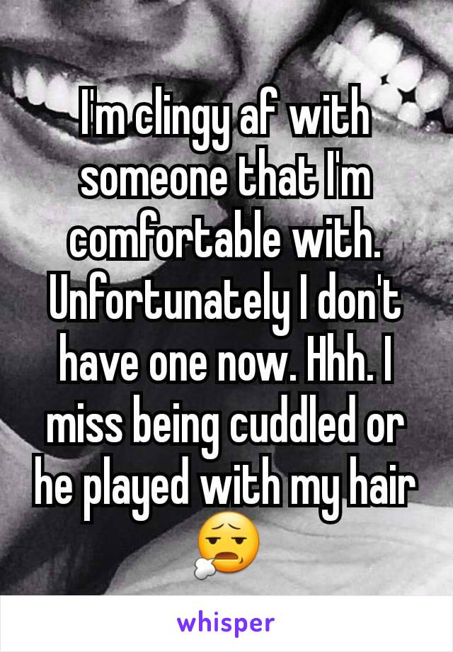 I'm clingy af with someone that I'm comfortable with. Unfortunately I don't have one now. Hhh. I miss being cuddled or he played with my hair😧
