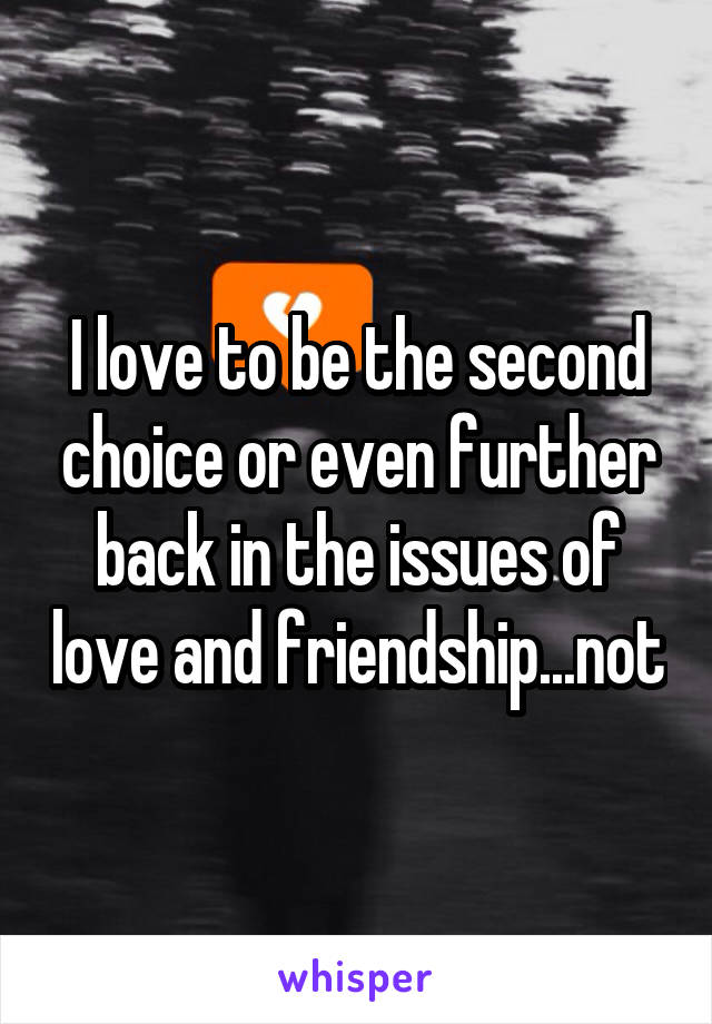 I love to be the second choice or even further back in the issues of love and friendship...not
